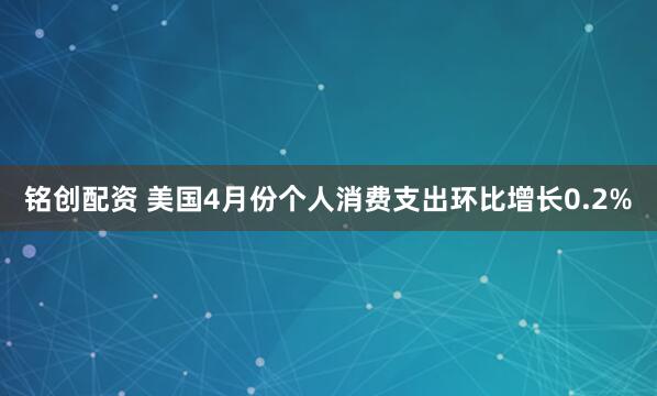 铭创配资 美国4月份个人消费支出环比增长0.2%