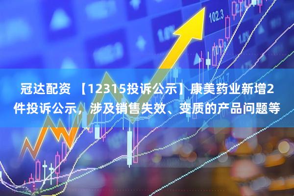 冠达配资 【12315投诉公示】康美药业新增2件投诉公示，涉及销售失效、变质的产品问题等