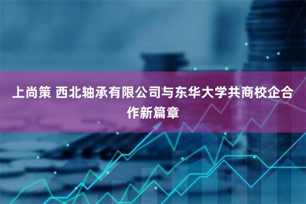 上尚策 西北轴承有限公司与东华大学共商校企合作新篇章
