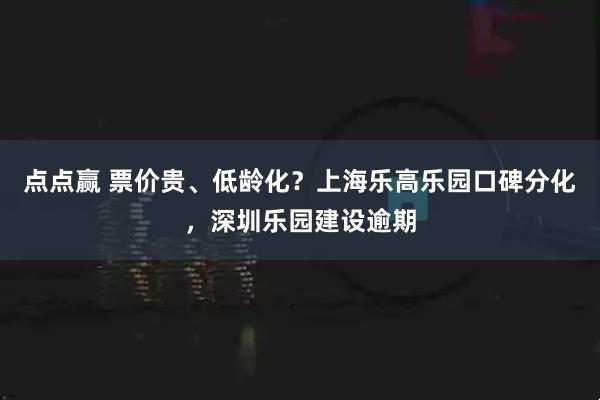 点点赢 票价贵、低龄化？上海乐高乐园口碑分化，深圳乐园建设逾期