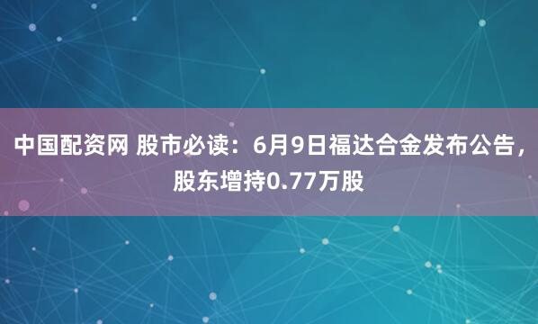 中国配资网 股市必读：6月9日福达合金发布公告，股东增持0.77万股