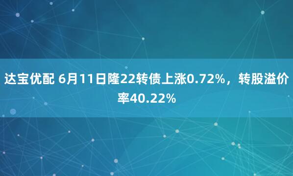 达宝优配 6月11日隆22转债上涨0.72%，转股溢价率40.22%