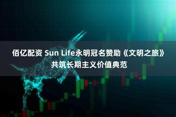 佰亿配资 Sun Life永明冠名赞助《文明之旅》 共筑长期主义价值典范