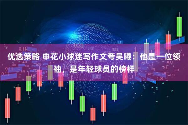 优选策略 申花小球迷写作文夸吴曦：他是一位领袖，是年轻球员的榜样