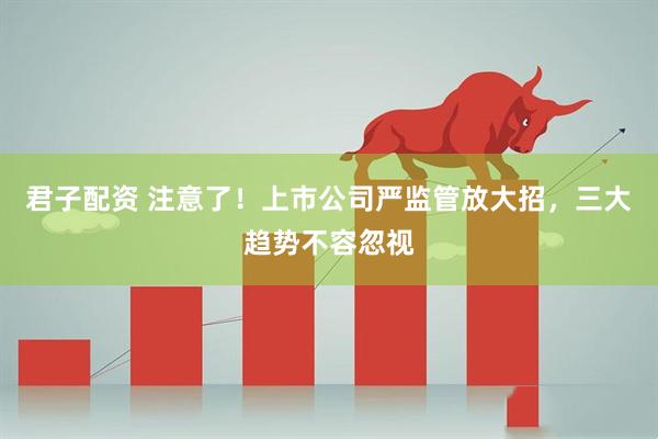 君子配资 注意了！上市公司严监管放大招，三大趋势不容忽视