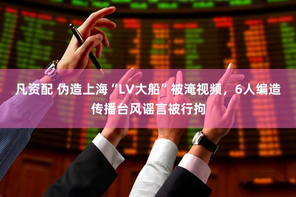 凡资配 伪造上海“LV大船”被淹视频，6人编造传播台风谣言被行拘
