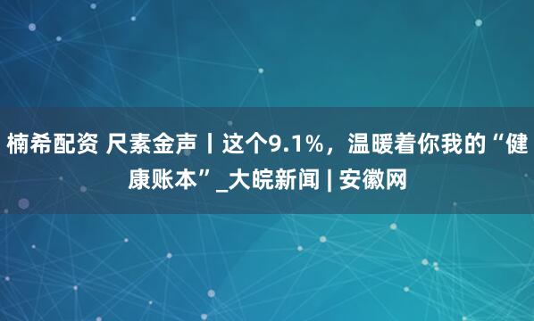 楠希配资 尺素金声丨这个9.1%，温暖着你我的“健康账本”_大皖新闻 | 安徽网