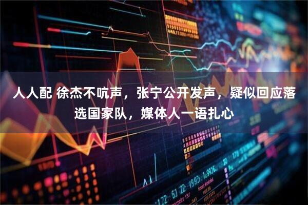 人人配 徐杰不吭声,张宁公开发声,疑似回应落选国家队,媒体人一语扎心