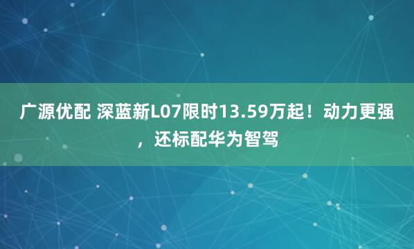 广源优配 深蓝新L07限时13.59万起！动力更强，还标配华为智驾