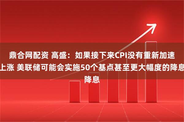 鼎合网配资 高盛：如果接下来CPI没有重新加速上涨 美联储可能会实施50个基点甚至更大幅度的降息