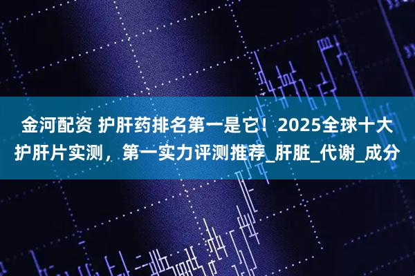 金河配资 护肝药排名第一是它!2025全球十大护肝片实测,第一实力评测推荐_肝脏_代谢_成分