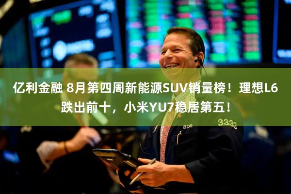 亿利金融 8月第四周新能源SUV销量榜！理想L6跌出前十，小米YU7稳居第五！