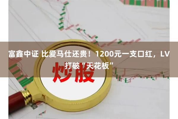 富鑫中证 比爱马仕还贵!1200元一支口红,LV打破“天花板”