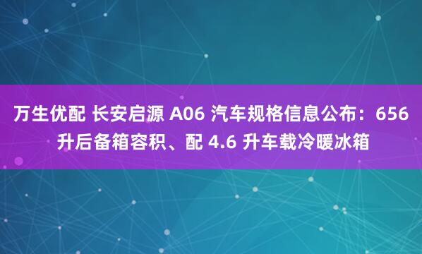 万生优配 长安启源 A06 汽车规格信息公布：656 升后备箱容积、配 4.6 升车载冷暖冰箱