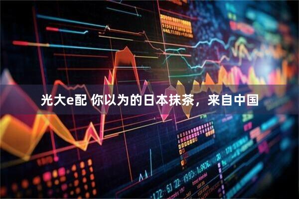 光大e配 你以为的日本抹茶，来自中国