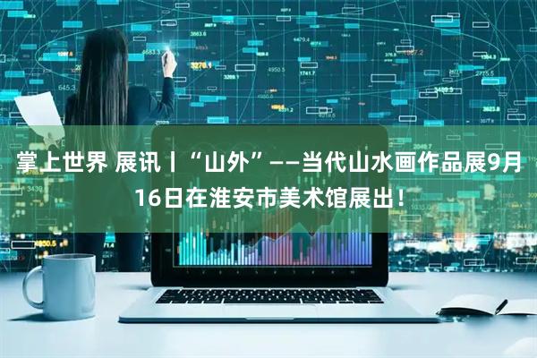 掌上世界 展讯丨“山外”——当代山水画作品展9月16日在淮安市美术馆展出！