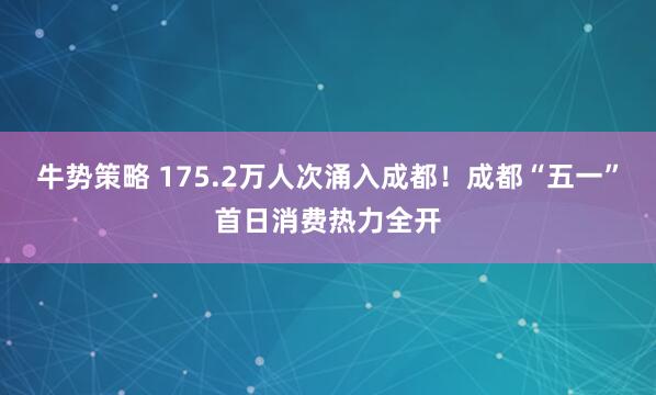 牛势策略 175.2万人次涌入成都！成都“五一”首日消费热力全开