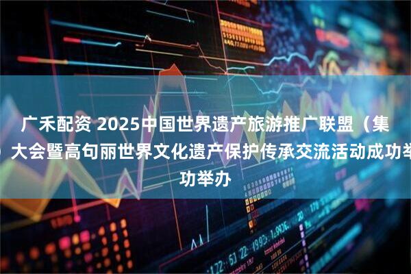 广禾配资 2025中国世界遗产旅游推广联盟（集安）大会暨高句丽世界文化遗产保护传承交流活动成功举办