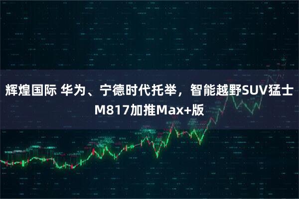 辉煌国际 华为、宁德时代托举，智能越野SUV猛士M817加推Max+版