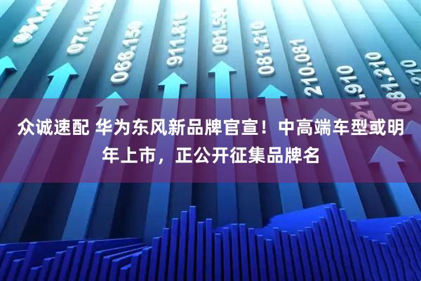 众诚速配 华为东风新品牌官宣！中高端车型或明年上市，正公开征集品牌名