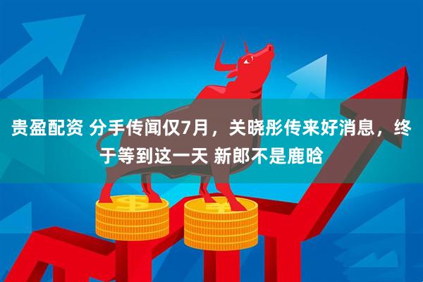 贵盈配资 分手传闻仅7月，关晓彤传来好消息，终于等到这一天 新郎不是鹿晗