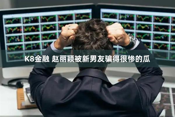 K8金融 赵丽颖被新男友骗得很惨的瓜