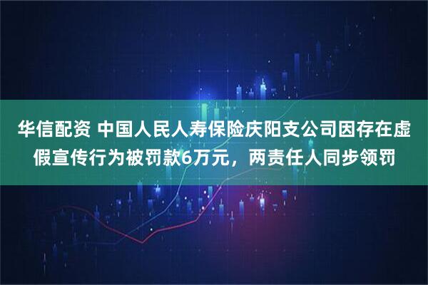 华信配资 中国人民人寿保险庆阳支公司因存在虚假宣传行为被罚款6万元，两责任人同步领罚