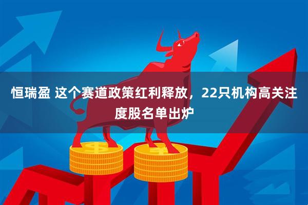恒瑞盈 这个赛道政策红利释放，22只机构高关注度股名单出炉