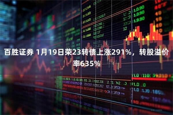 百胜证券 1月19日荣23转债上涨291%，转股溢价率635%