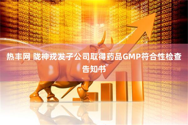 热丰网 陇神戎发子公司取得药品GMP符合性检查告知书