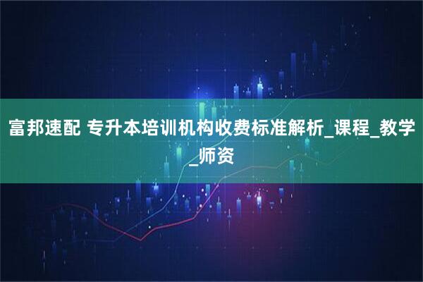 富邦速配 专升本培训机构收费标准解析_课程_教学_师资