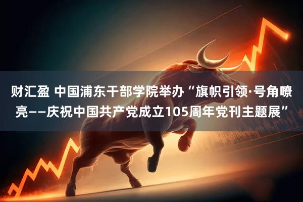 财汇盈 中国浦东干部学院举办“旗帜引领·号角嘹亮——庆祝中国共产党成立105周年党刊主题展”