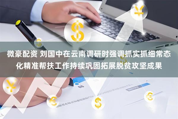 微豪配资 刘国中在云南调研时强调　　抓实抓细常态化精准帮扶工作　　持续巩固拓展脱贫攻坚成果