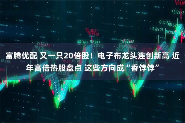 富腾优配 又一只20倍股！电子布龙头连创新高 近年高倍热股盘点 这些方向成“香饽饽”