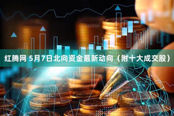 红腾网 5月7日北向资金最新动向(附十大成交股)