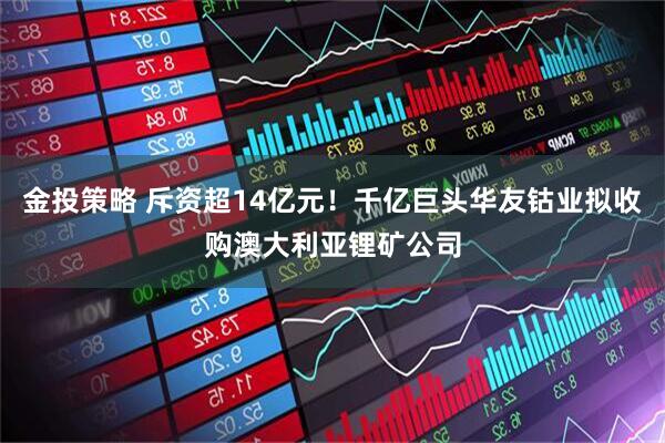金投策略 斥资超14亿元！千亿巨头华友钴业拟收购澳大利亚锂矿公司